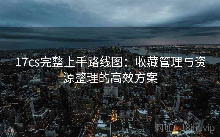 17cs完整上手路线图:收藏管理与资源整理的高效方案