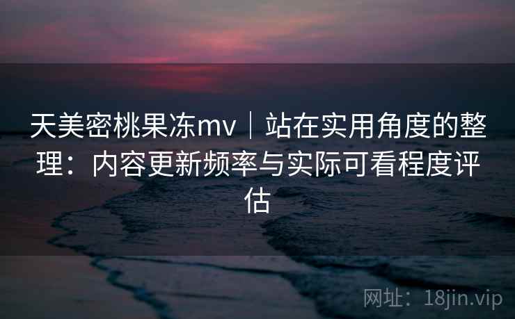 天美密桃果冻mv｜站在实用角度的整理：内容更新频率与实际可看程度评估
