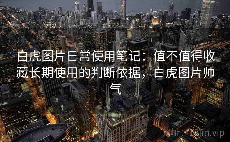 白虎图片日常使用笔记：值不值得收藏长期使用的判断依据，白虎图片帅气