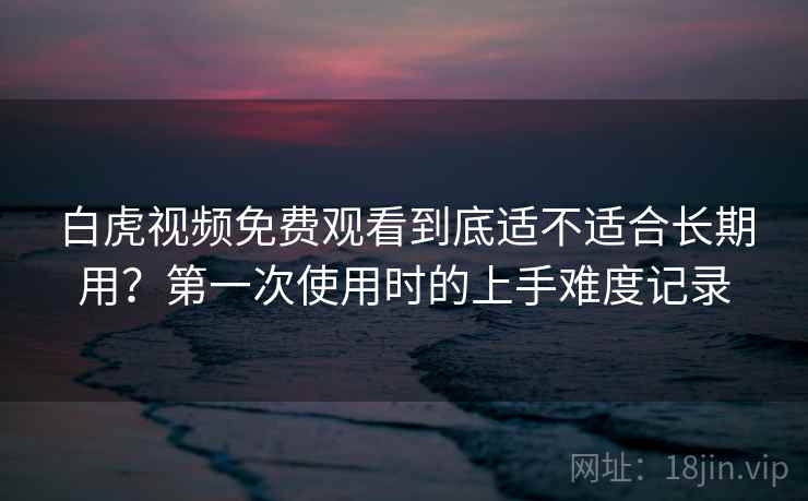 白虎视频免费观看到底适不适合长期用？第一次使用时的上手难度记录