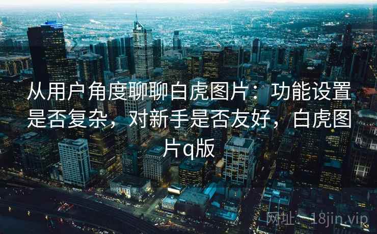 从用户角度聊聊白虎图片：功能设置是否复杂，对新手是否友好，白虎图片q版