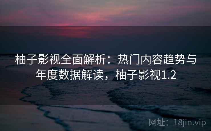 柚子影视全面解析：热门内容趋势与年度数据解读，柚子影视1.2