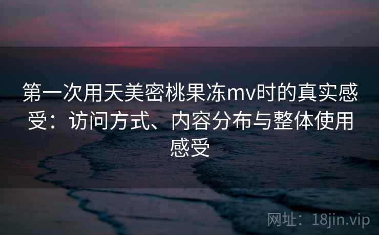 第一次用天美密桃果冻mv时的真实感受：访问方式、内容分布与整体使用感受